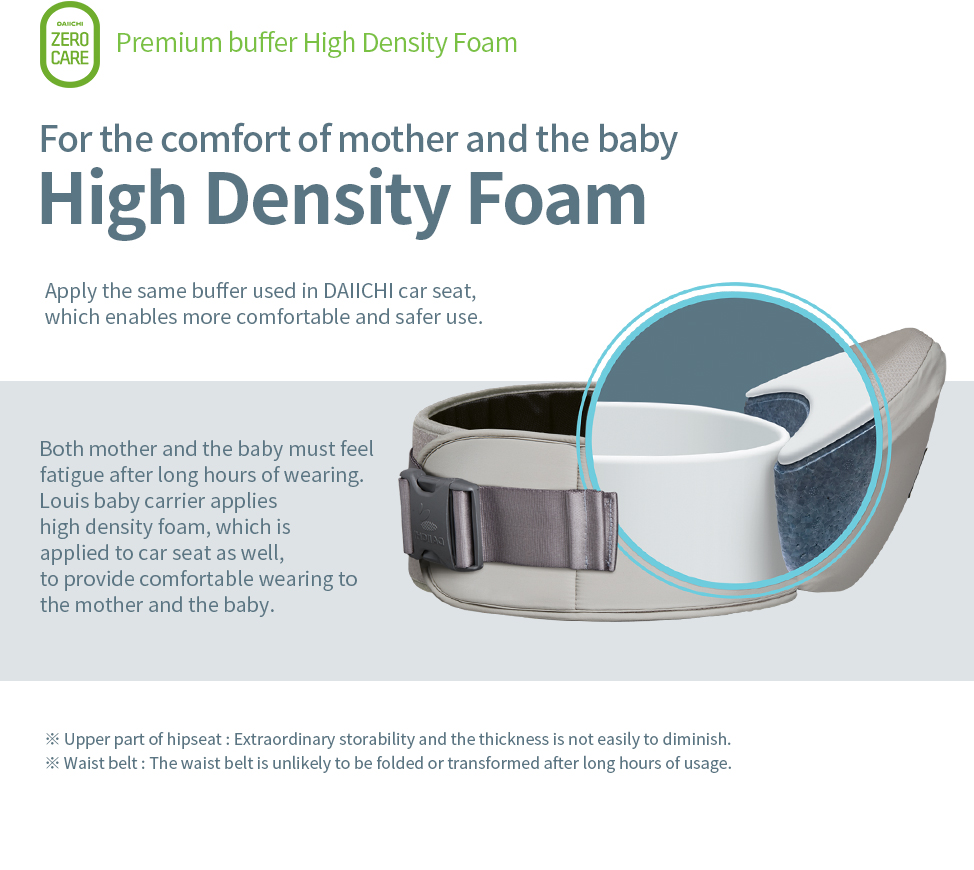 High Density Foam. Apply the same buffer used in DAIICHI car seat, which enables more comfortable and safer use.